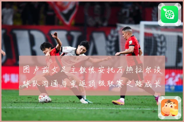 图卢兹女足主教练安托万热拉尔谈球队沟通与重返顶级联赛之路成长观察-深度解析