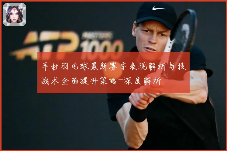 辛杜羽毛球最新赛季表现解析与技战术全面提升策略-深度解析