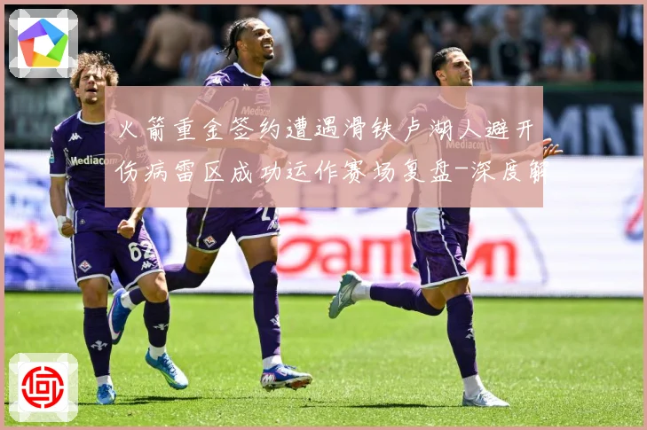 火箭重金签约遭遇滑铁卢湖人避开伤病雷区成功运作赛场复盘-深度解析