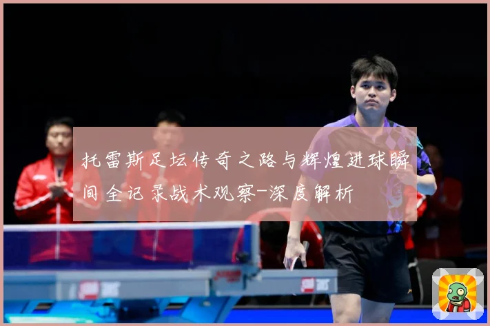 托雷斯足坛传奇之路与辉煌进球瞬间全记录战术观察-深度解析