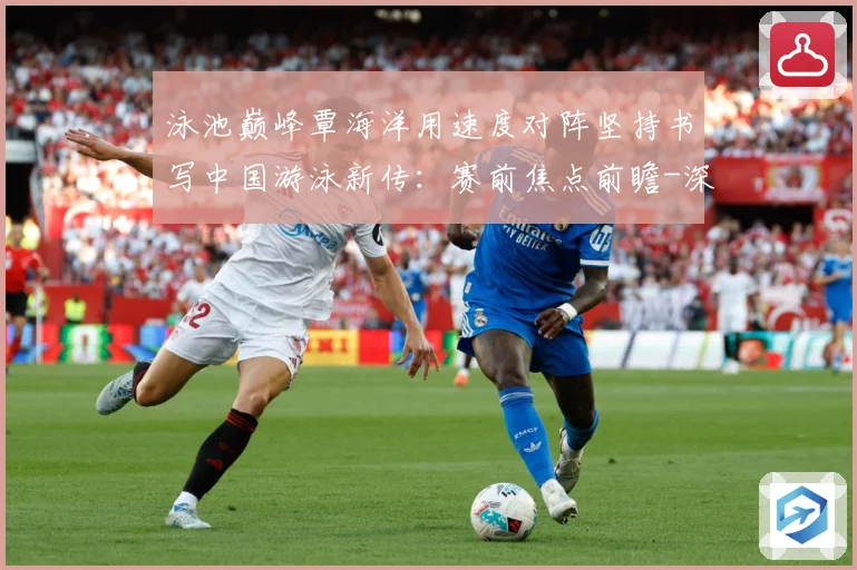 泳池巅峰覃海洋用速度对阵坚持书写中国游泳新传：赛前焦点前瞻-深度解析