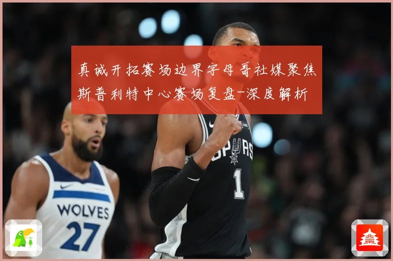 真诚开拓赛场边界字母哥社媒聚焦斯普利特中心赛场复盘-深度解析