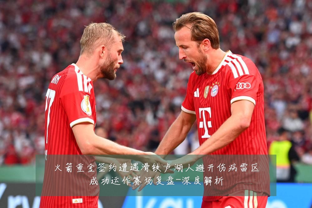 火箭重金签约遭遇滑铁卢湖人避开伤病雷区成功运作赛场复盘-深度解析