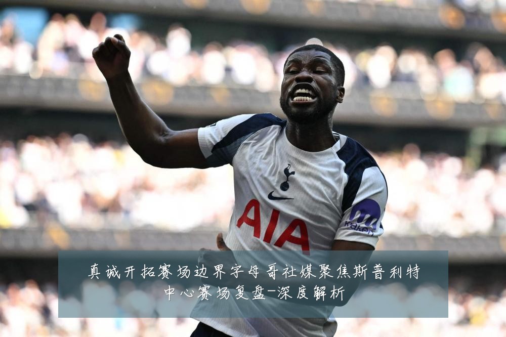 真诚开拓赛场边界字母哥社媒聚焦斯普利特中心赛场复盘-深度解析